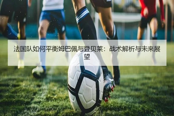 法国队如何平衡姆巴佩与登贝莱：战术解析与未来展望